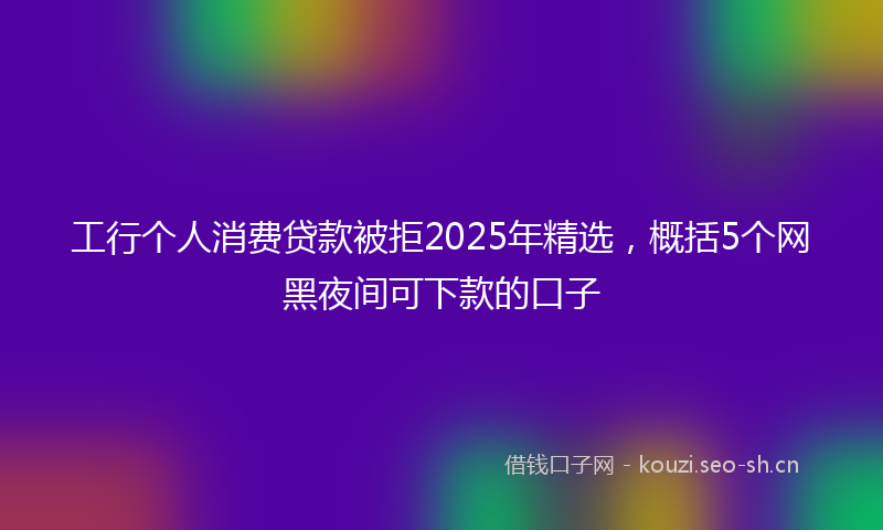 工行个人消费贷款被拒2025年精选，概括5个网黑夜间可下款的口子