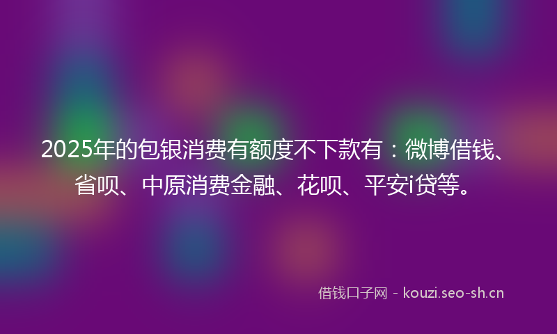 2025年的包银消费有额度不下款有：微博借钱、省呗、中原消费金融、花呗、平安i贷等。