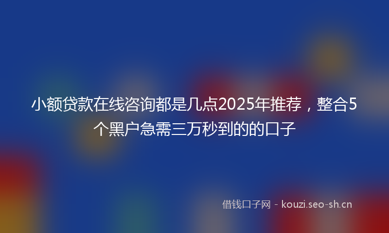 小额贷款在线咨询都是几点2025年推荐,整合5个黑户急需三万秒到的的口子