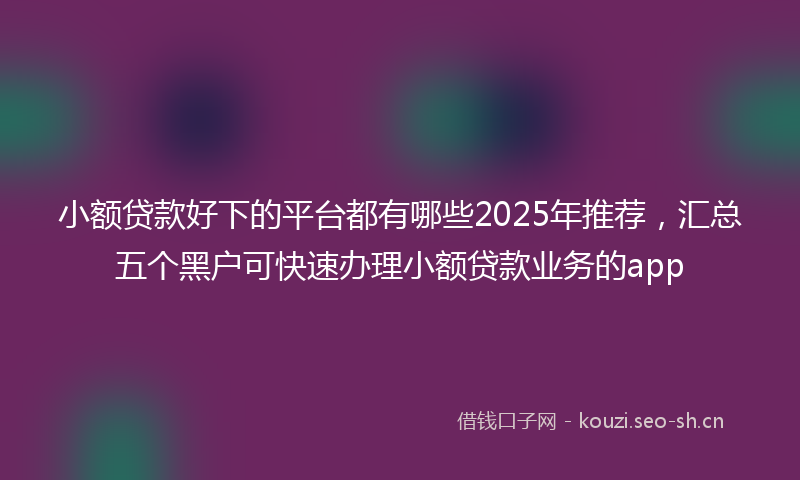 小额贷款好下的平台都有哪些2025年推荐，汇总五个黑户可快速办理小额贷款业务的app
