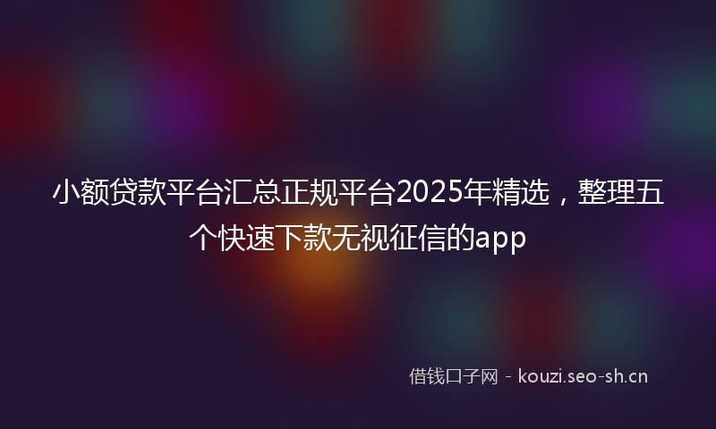 小额贷款平台汇总正规平台2025年精选，整理五个快速下款无视征信的app