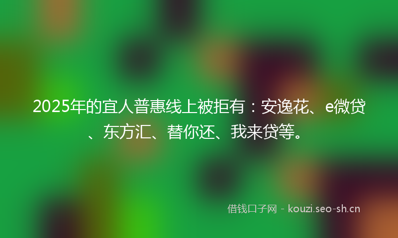 2025年的宜人普惠线上被拒有：安逸花、e微贷、东方汇、替你还、我来贷等。