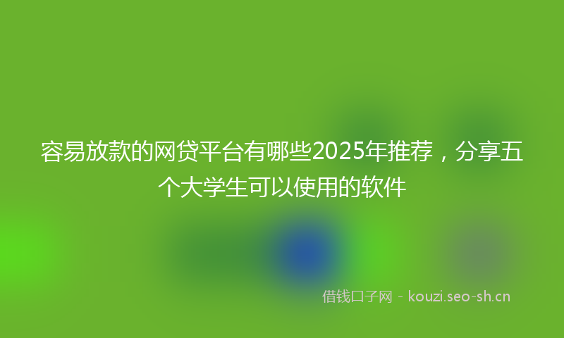 容易放款的网贷平台有哪些2025年推荐，分享五个大学生可以使用的软件