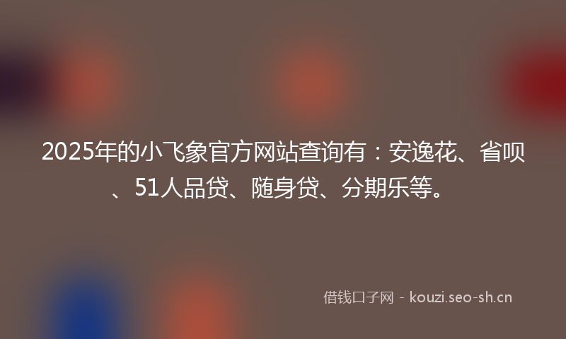 2025年的小飞象官方网站查询有：安逸花、省呗、51人品贷、随身贷、分期乐等。