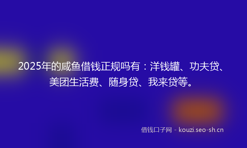 2025年的咸鱼借钱正规吗有：洋钱罐、功夫贷、美团生活费、随身贷、我来贷等。