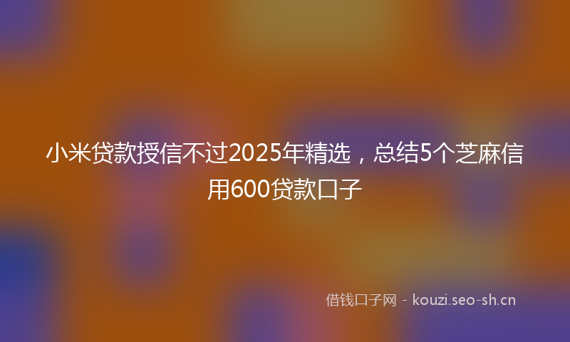 小米贷款授信不过2025年精选，总结5个芝麻信用600贷款口子