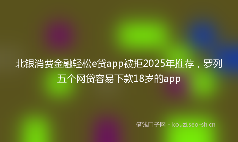 北银消费金融轻松e贷app被拒2025年推荐，罗列五个网贷容易下款18岁的app