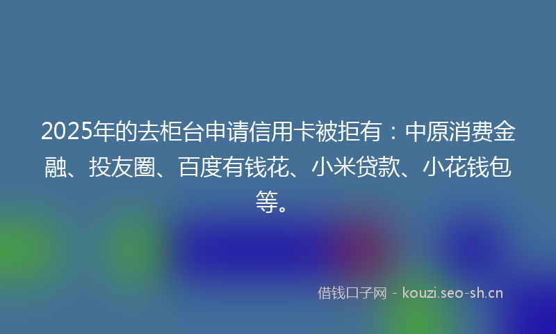 2025年的去柜台申请信用卡被拒有：中原消费金融、投友圈、百度有钱花、小米贷款、小花钱包等。