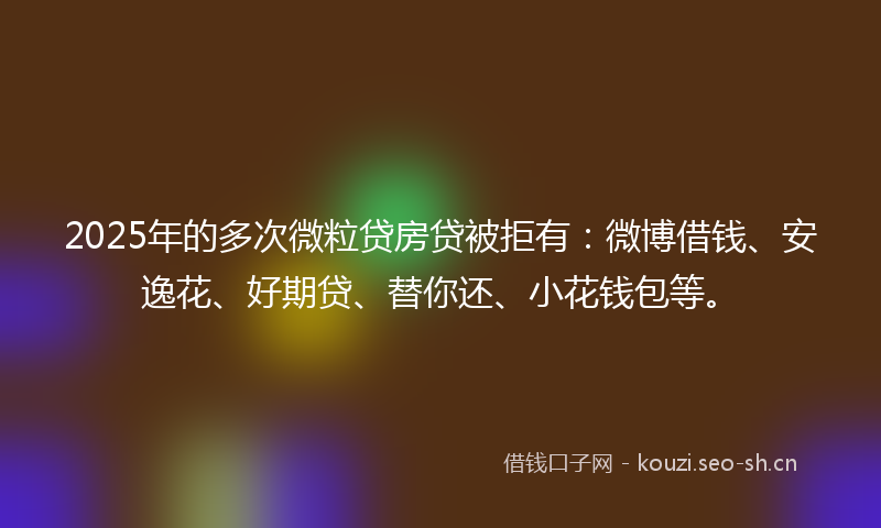 2025年的多次微粒贷房贷被拒有：微博借钱、安逸花、好期贷、替你还、小花钱包等。