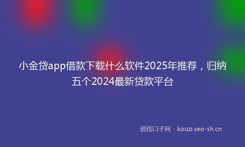 小金贷app借款下载什么软件2025年推荐，归纳五个2024最新贷款平台