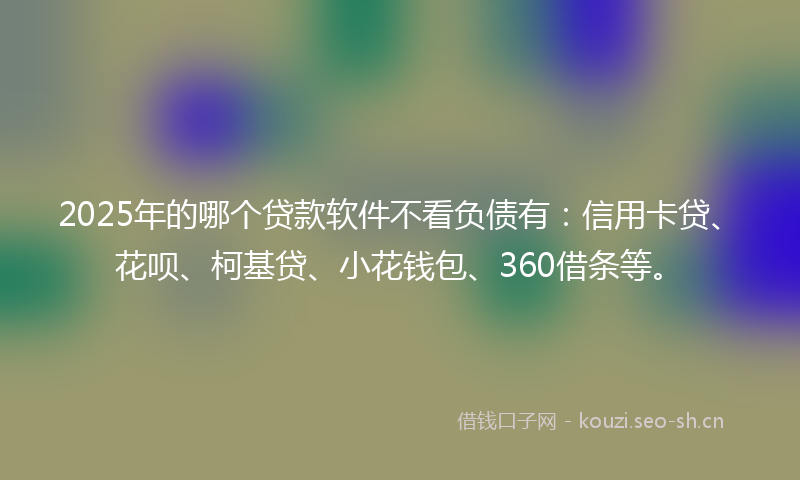 2025年的哪个贷款软件不看负债有：信用卡贷、花呗、柯基贷、小花钱包、360借条等。