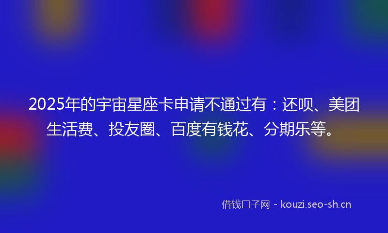 2025年的宇宙星座卡申请不通过有:还呗、美团生活费、投友圈、百度有钱花、分期乐等。