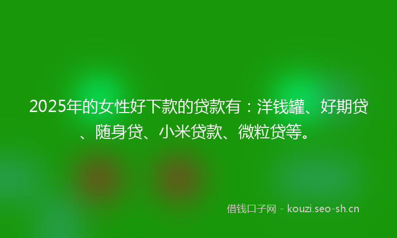 2025年的女性好下款的贷款有：洋钱罐、好期贷、随身贷、小米贷款、微粒贷等。