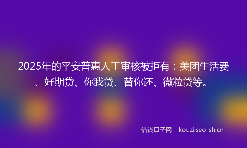 2025年的平安普惠人工审核被拒有：美团生活费、好期贷、你我贷、替你还、微粒贷等。