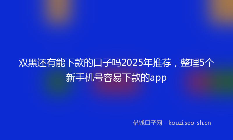 双黑还有能下款的口子吗2025年推荐，整理5个新手机号容易下款的app