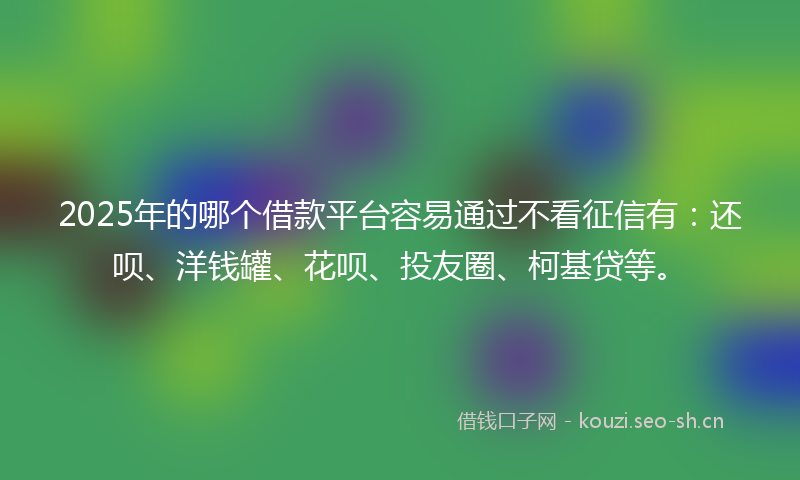 2025年的哪个借款平台容易通过不看征信有：还呗、洋钱罐、花呗、投友圈、柯基贷等。