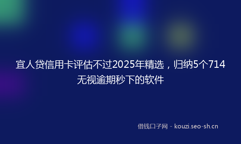 宜人贷信用卡评估不过2025年精选，归纳5个714无视逾期秒下的软件