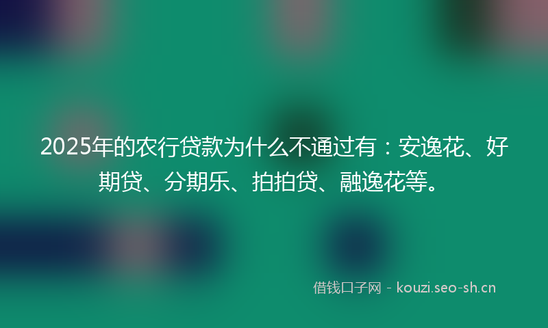 2025年的农行贷款为什么不通过有：安逸花、好期贷、分期乐、拍拍贷、融逸花等。