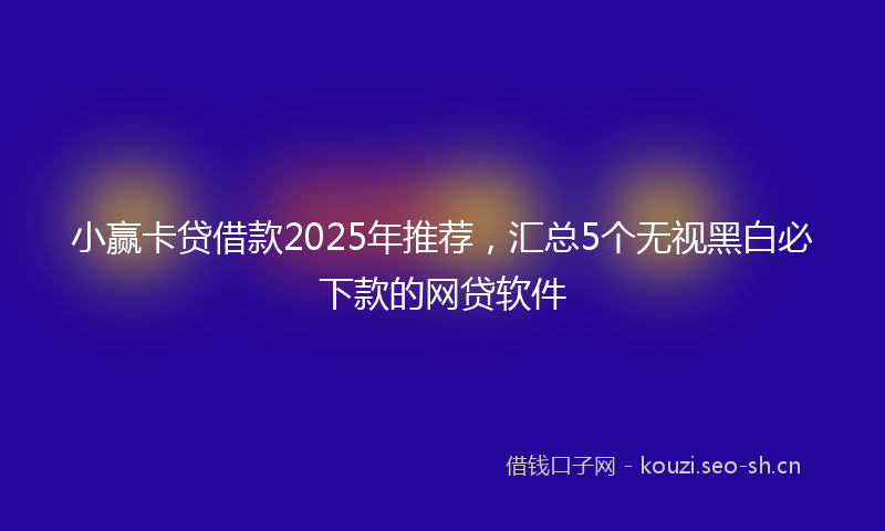 小赢卡贷借款2025年推荐，汇总5个无视黑白必下款的网贷软件