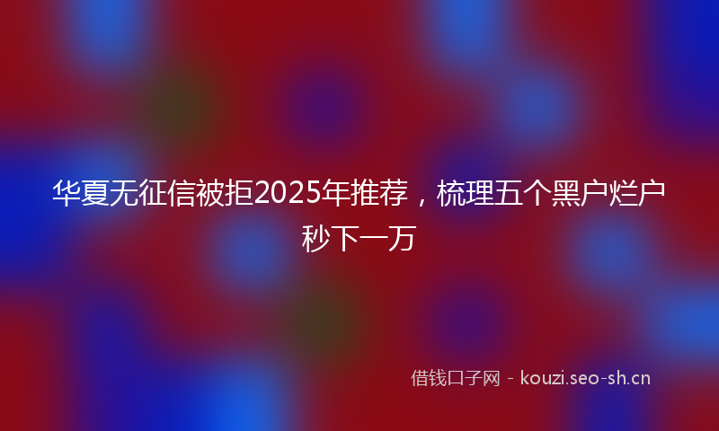 华夏无征信被拒2025年推荐，梳理五个黑户烂户秒下一万