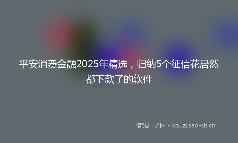 平安消费金融2025年精选,归纳5个征信花居然都下款了的软件