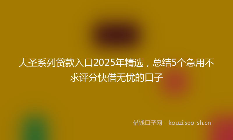 大圣系列贷款入口2025年精选，总结5个急用不求评分快借无忧的口子