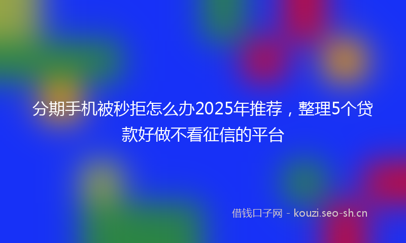分期手机被秒拒怎么办2025年推荐，整理5个贷款好做不看征信的平台
