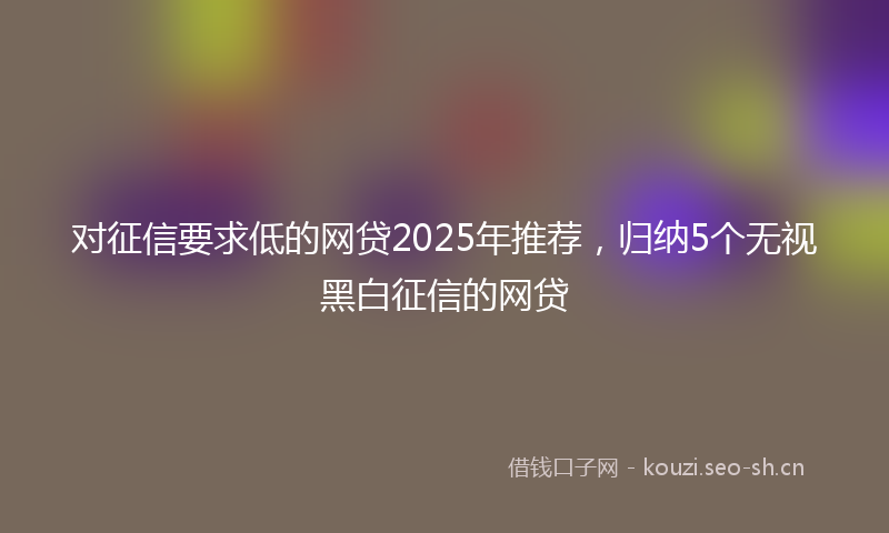 对征信要求低的网贷2025年推荐，归纳5个无视黑白征信的网贷