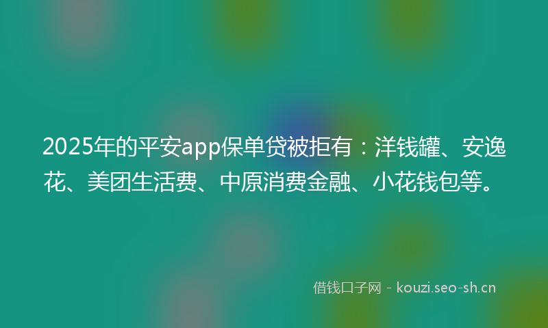 2025年的平安app保单贷被拒有：洋钱罐、安逸花、美团生活费、中原消费金融、小花钱包等。