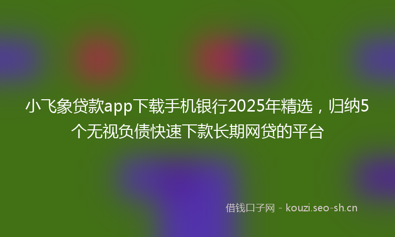 小飞象贷款app下载手机银行2025年精选，归纳5个无视负债快速下款长期网贷的平台
