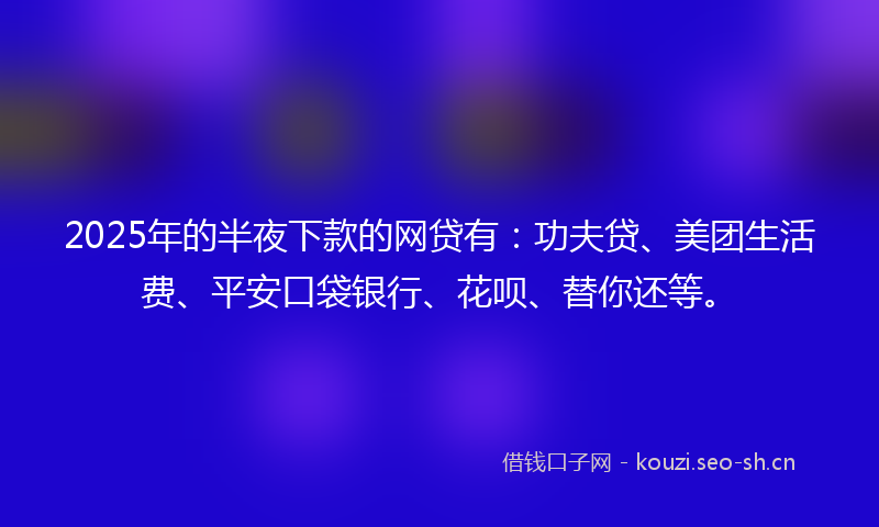 2025年的半夜下款的网贷有：功夫贷、美团生活费、平安口袋银行、花呗、替你还等。