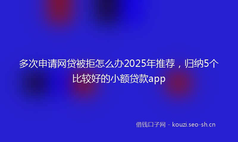 多次申请网贷被拒怎么办2025年推荐，归纳5个比较好的小额贷款app