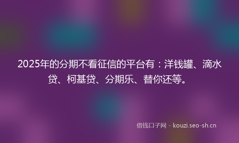 2025年的分期不看征信的平台有：洋钱罐、滴水贷、柯基贷、分期乐、替你还等。
