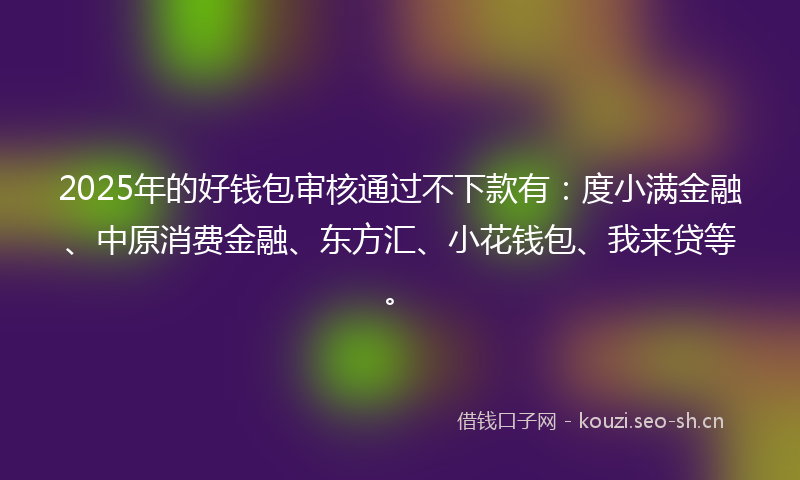 2025年的好钱包审核通过不下款有：度小满金融、中原消费金融、东方汇、小花钱包、我来贷等。