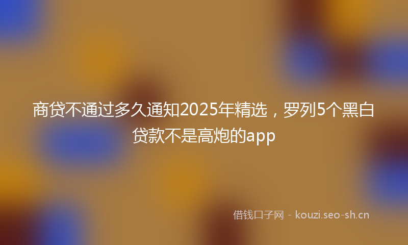 商贷不通过多久通知2025年精选，罗列5个黑白贷款不是高炮的app