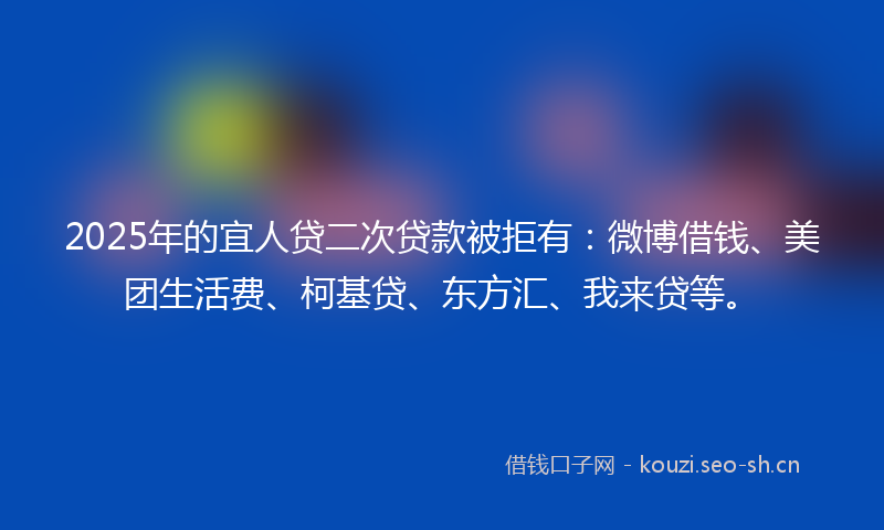 2025年的宜人贷二次贷款被拒有：微博借钱、美团生活费、柯基贷、东方汇、我来贷等。