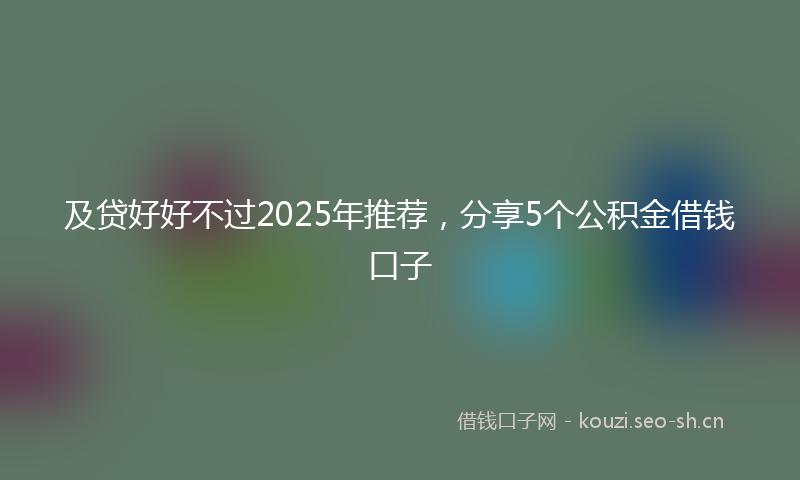 及贷好好不过2025年推荐,分享5个公积金借钱口子