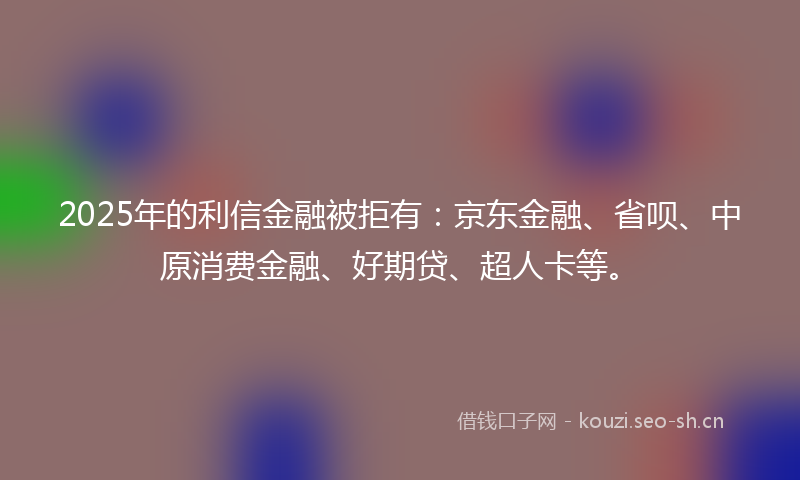 2025年的利信金融被拒有：京东金融、省呗、中原消费金融、好期贷、超人卡等。