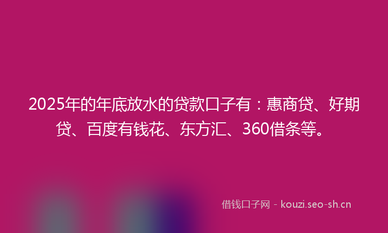 2025年的年底放水的贷款口子有：惠商贷、好期贷、百度有钱花、东方汇、360借条等。