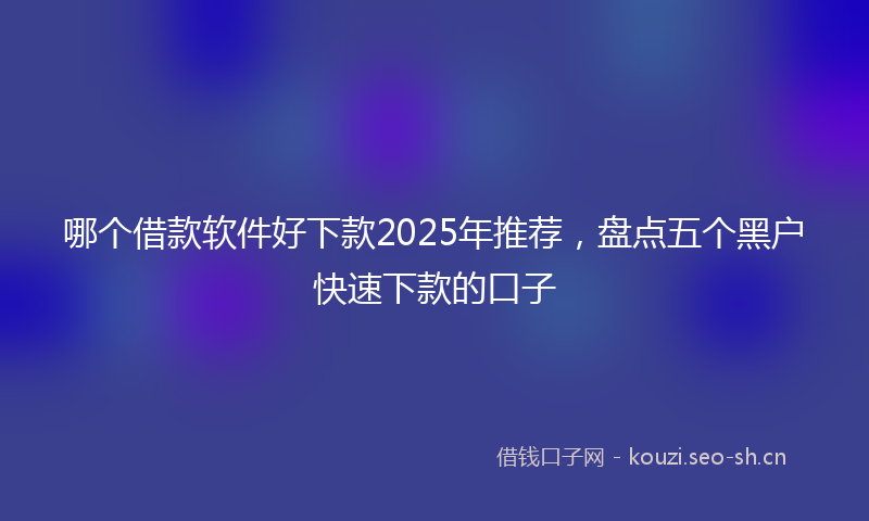 哪个借款软件好下款2025年推荐，盘点五个黑户快速下款的口子