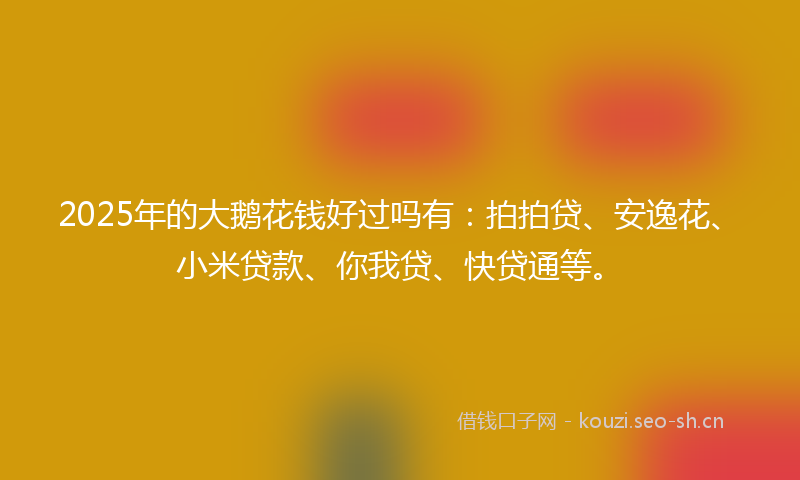 2025年的大鹅花钱好过吗有：拍拍贷、安逸花、小米贷款、你我贷、快贷通等。