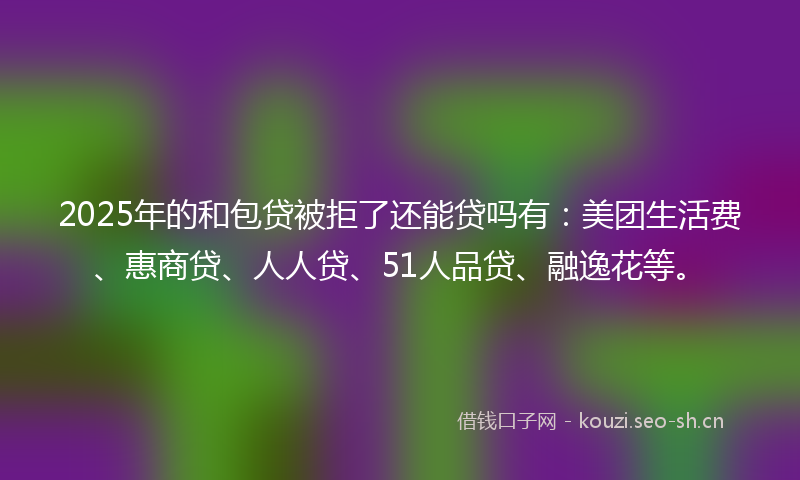 2025年的和包贷被拒了还能贷吗有：美团生活费、惠商贷、人人贷、51人品贷、融逸花等。