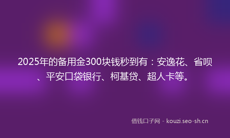2025年的备用金300块钱秒到有:安逸花、省呗、平安口袋银行、柯基贷、超人卡等。