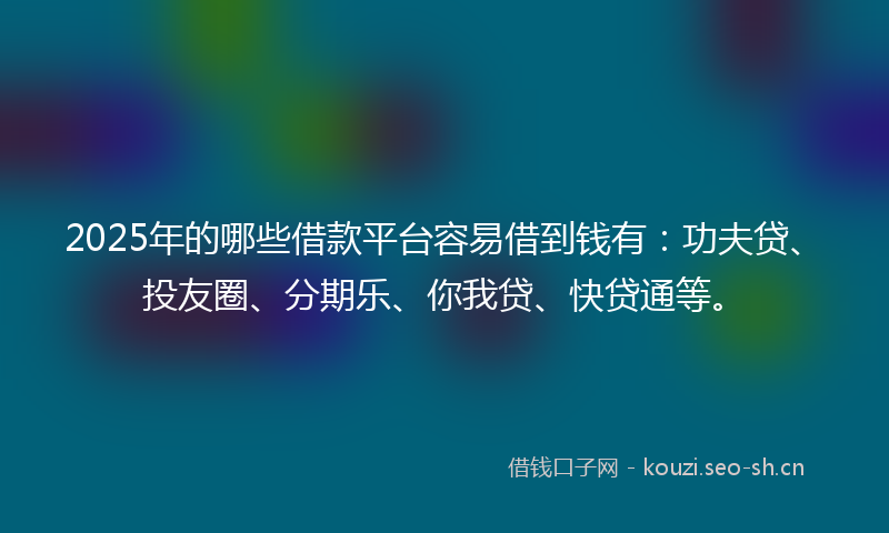 2025年的哪些借款平台容易借到钱有：功夫贷、投友圈、分期乐、你我贷、快贷通等。