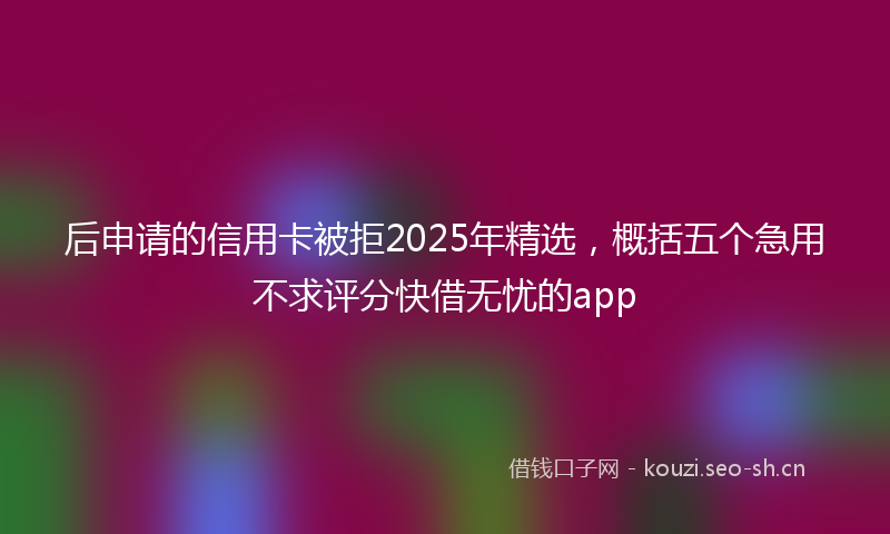后申请的信用卡被拒2025年精选，概括五个急用不求评分快借无忧的app