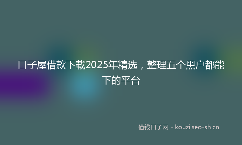 口子屋借款下载2025年精选，整理五个黑户都能下的平台