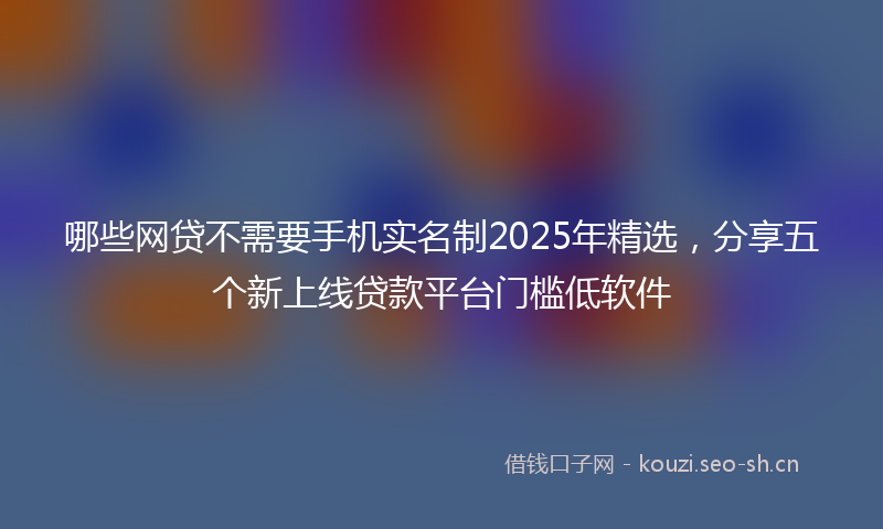 哪些网贷不需要手机实名制2025年精选，分享五个新上线贷款平台门槛低软件