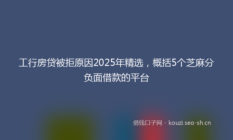 工行房贷被拒原因2025年精选，概括5个芝麻分负面借款的平台