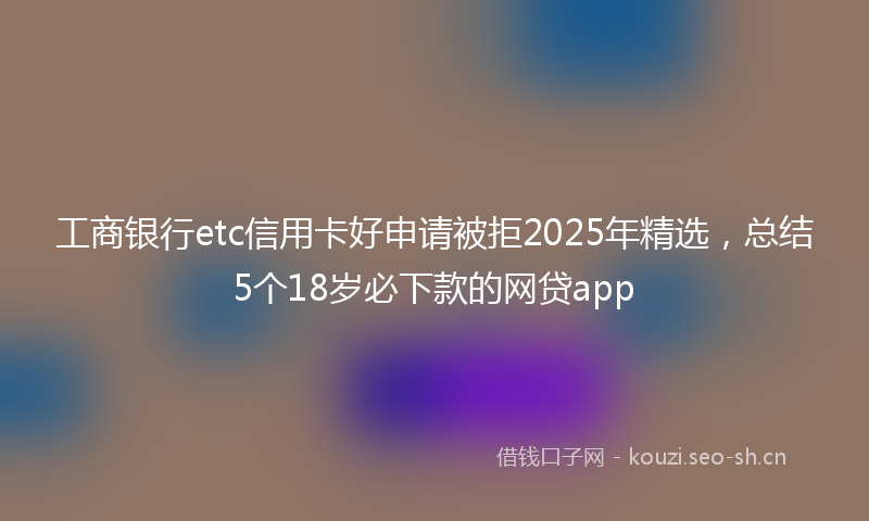 工商银行etc信用卡好申请被拒2025年精选,总结5个18岁必下款的网贷app
