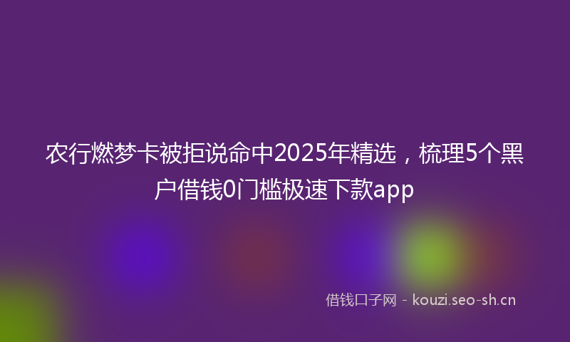 农行燃梦卡被拒说命中2025年精选,梳理5个黑户借钱0门槛极速下款app